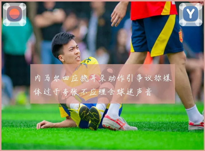 内马尔回应挠耳朵动作引争议称媒体过于夸张不应理会球迷声音