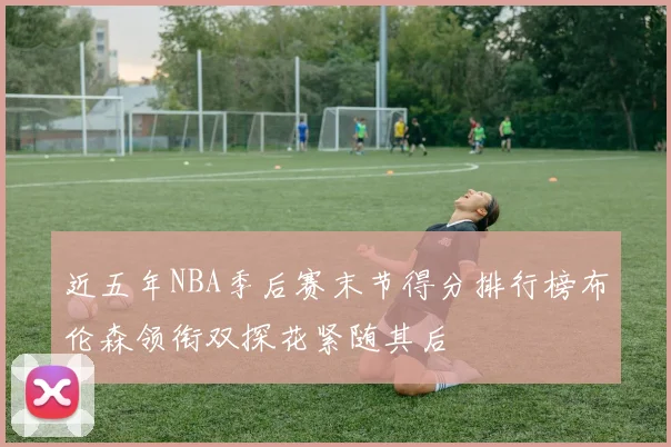 近五年NBA季后赛末节得分排行榜布伦森领衔双探花紧随其后