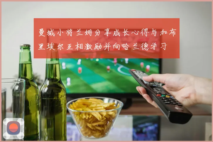 曼城小将兰姆分享成长心得与加布里埃尔互相激励并向哈兰德学习