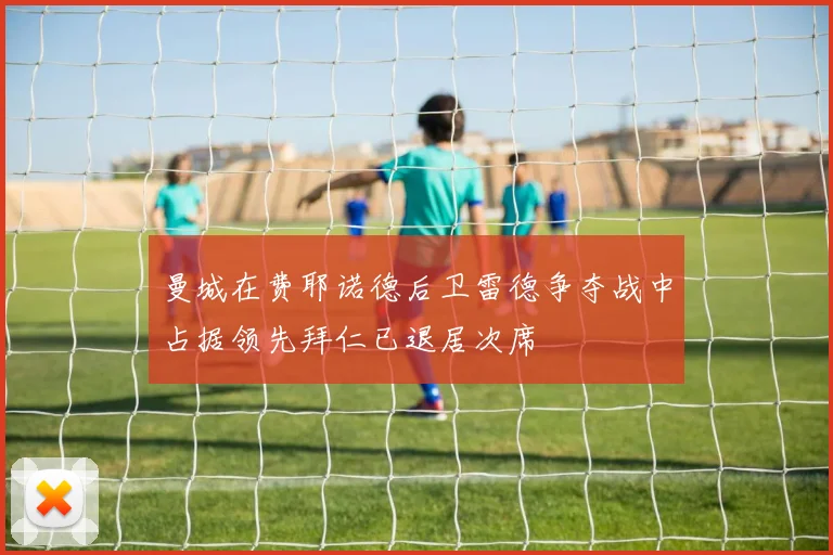 曼城在费耶诺德后卫雷德争夺战中占据领先拜仁已退居次席