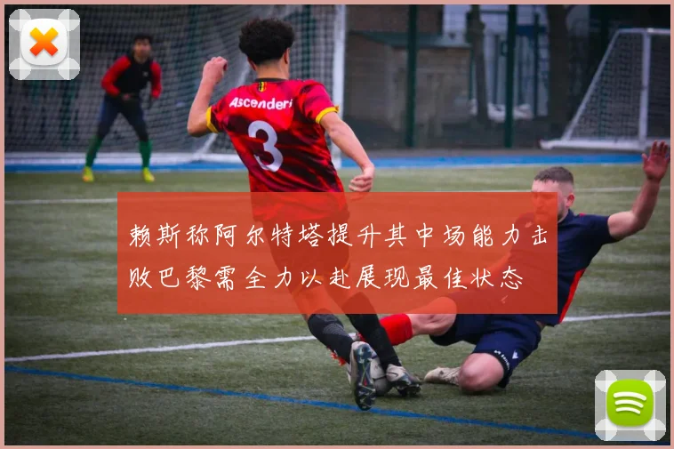 赖斯称阿尔特塔提升其中场能力击败巴黎需全力以赴展现最佳状态