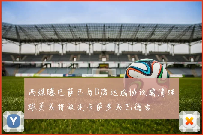 西媒曝巴萨已与B席达成协议需清理球员或将放走卡萨多或巴德吉
